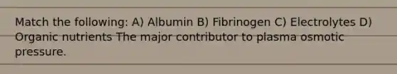 Match the following: A) Albumin B) Fibrinogen C) Electrolytes D) Organic nutrients The major contributor to plasma osmotic pressure.