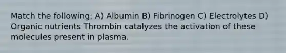 Match the following: A) Albumin B) Fibrinogen C) Electrolytes D) Organic nutrients Thrombin catalyzes the activation of these molecules present in plasma.