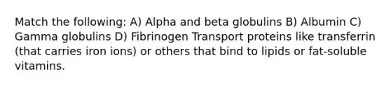 Match the following: A) Alpha and beta globulins B) Albumin C) Gamma globulins D) Fibrinogen Transport proteins like transferrin (that carries iron ions) or others that bind to lipids or fat-soluble vitamins.