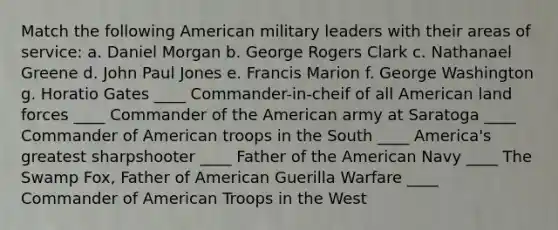 Match the following American military leaders with their areas of service: a. Daniel Morgan b. George Rogers Clark c. Nathanael Greene d. John Paul Jones e. Francis Marion f. George Washington g. Horatio Gates ____ Commander-in-cheif of all American land forces ____ Commander of the American army at Saratoga ____ Commander of American troops in the South ____ America's greatest sharpshooter ____ Father of the American Navy ____ The Swamp Fox, Father of American Guerilla Warfare ____ Commander of American Troops in the West