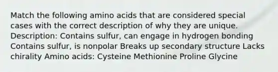 Match the following amino acids that are considered special cases with the correct description of why they are unique. Description: Contains sulfur, can engage in hydrogen bonding Contains sulfur, is nonpolar Breaks up secondary structure Lacks chirality Amino acids: Cysteine Methionine Proline Glycine