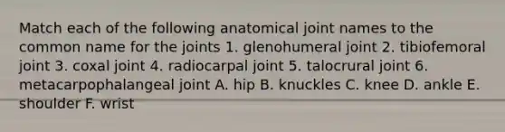 Match each of the following anatomical joint names to the common name for the joints 1. glenohumeral joint 2. tibiofemoral joint 3. coxal joint 4. radiocarpal joint 5. talocrural joint 6. metacarpophalangeal joint A. hip B. knuckles C. knee D. ankle E. shoulder F. wrist