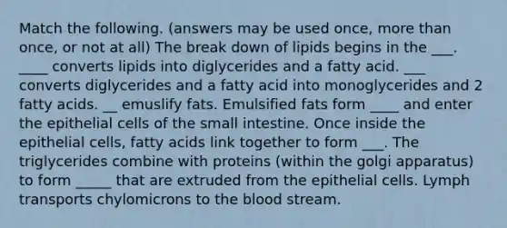 Match the following. (answers may be used once, more than once, or not at all) The break down of lipids begins in the ___. ____ converts lipids into diglycerides and a fatty acid. ___ converts diglycerides and a fatty acid into monoglycerides and 2 fatty acids. __ emuslify fats. Emulsified fats form ____ and enter the epithelial cells of the small intestine. Once inside the epithelial cells, fatty acids link together to form ___. The triglycerides combine with proteins (within the golgi apparatus) to form _____ that are extruded from the epithelial cells. Lymph transports chylomicrons to the blood stream.