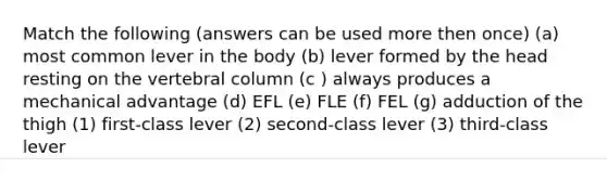 Match the following (answers can be used more then once) (a) most common lever in the body (b) lever formed by the head resting on the vertebral column (c ) always produces a mechanical advantage (d) EFL (e) FLE (f) FEL (g) adduction of the thigh (1) first-class lever (2) second-class lever (3) third-class lever