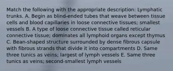 Match the following with the appropriate description: Lymphatic trunks. A. Begin as blind-ended tubes that weave between tissue cells and blood capillaries in loose <a href='https://www.questionai.com/knowledge/kYDr0DHyc8-connective-tissue' class='anchor-knowledge'>connective tissue</a>s; smallest vessels B. A type of loose connective tissue called reticular connective tissue; dominates all lymphoid organs except thymus C. Bean-shaped structure surrounded by dense fibrous capsule with fibrous strands that divide it into compartments D. Same three tunics as veins; largest of lymph vessels E. Same three tunics as veins; second-smallest lymph vessels