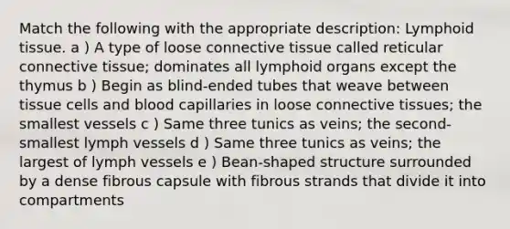 Match the following with the appropriate description: Lymphoid tissue. a ) A type of loose connective tissue called reticular connective tissue; dominates all lymphoid organs except the thymus b ) Begin as blind-ended tubes that weave between tissue cells and blood capillaries in loose connective tissues; the smallest vessels c ) Same three tunics as veins; the second-smallest lymph vessels d ) Same three tunics as veins; the largest of lymph vessels e ) Bean-shaped structure surrounded by a dense fibrous capsule with fibrous strands that divide it into compartments