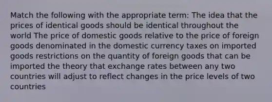 Match the following with the appropriate term: The idea that the prices of identical goods should be identical throughout the world The price of domestic goods relative to the price of foreign goods denominated in the domestic currency taxes on imported goods restrictions on the quantity of foreign goods that can be imported the theory that exchange rates between any two countries will adjust to reflect changes in the price levels of two countries