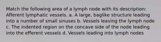 Match the following area of a lymph node with its description: Afferent lymphatic vessels. a. A large, baglike structure leading into a number of small sinuses b. Vessels leaving the lymph node c. The indented region on the concave side of the node leading into the efferent vessels d. Vessels leading into lymph nodes