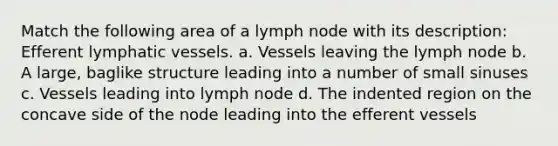 Match the following area of a lymph node with its description: Efferent <a href='https://www.questionai.com/knowledge/ki6sUebkzn-lymphatic-vessels' class='anchor-knowledge'>lymphatic vessels</a>. a. Vessels leaving the lymph node b. A large, baglike structure leading into a number of small sinuses c. Vessels leading into lymph node d. The indented region on the concave side of the node leading into the efferent vessels