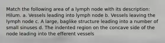 Match the following area of a lymph node with its description: Hilum. a. Vessels leading into lymph node b. Vessels leaving the lymph node c. A large, baglike structure leading into a number of small sinuses d. The indented region on the concave side of the node leading into the efferent vessels