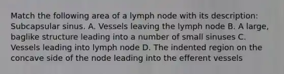 Match the following area of a lymph node with its description: Subcapsular sinus. A. Vessels leaving the lymph node B. A large, baglike structure leading into a number of small sinuses C. Vessels leading into lymph node D. The indented region on the concave side of the node leading into the efferent vessels