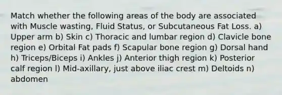 Match whether the following areas of the body are associated with Muscle wasting, Fluid Status, or Subcutaneous Fat Loss. a) Upper arm b) Skin c) Thoracic and lumbar region d) Clavicle bone region e) Orbital Fat pads f) Scapular bone region g) Dorsal hand h) Triceps/Biceps i) Ankles j) Anterior thigh region k) Posterior calf region l) Mid-axillary, just above iliac crest m) Deltoids n) abdomen