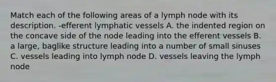 Match each of the following areas of a lymph node with its description. -efferent lymphatic vessels A. the indented region on the concave side of the node leading into the efferent vessels B. a large, baglike structure leading into a number of small sinuses C. vessels leading into lymph node D. vessels leaving the lymph node