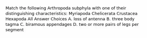 Match the following Arthropoda subphyla with one of their distinguishing characteristics: Myriapoda Chelicerata Crustacea Hexapoda All Answer Choices A. loss of antenna B. three body tagma C. biramous appendages D. two or more pairs of legs per segment