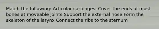 Match the following: Articular cartilages. Cover the ends of most bones at moveable joints Support the external nose Form the skeleton of the larynx Connect the ribs to the sternum