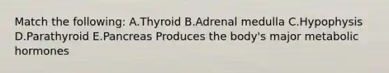 Match the following: A.Thyroid B.Adrenal medulla C.Hypophysis D.Parathyroid E.Pancreas Produces the body's major metabolic hormones