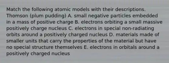 Match the following atomic models with their descriptions. Thomson (plum pudding) A. small negative particles embedded in a mass of positive charge B. electrons orbiting a small massive positively charge nucleus C. electrons in special non-radiating orbits around a positively charged nucleus D. materials made of smaller units that carry the properties of the material but have no special structure themselves E. electrons in orbitals around a positively charged nucleus