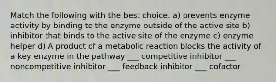 Match the following with the best choice. a) prevents enzyme activity by binding to the enzyme outside of the active site b) inhibitor that binds to the active site of the enzyme c) enzyme helper d) A product of a metabolic reaction blocks the activity of a key enzyme in the pathway ___ competitive inhibitor ___ noncompetitive inhibitor ___ feedback inhibitor ___ cofactor