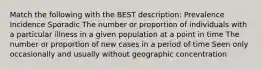 Match the following with the BEST description: Prevalence Incidence Sporadic The number or proportion of individuals with a particular illness in a given population at a point in time The number or proportion of new cases in a period of time Seen only occasionally and usually without geographic concentration