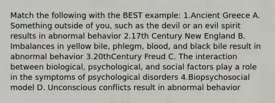 Match the following with the BEST example: 1.Ancient Greece A. Something outside of you, such as the devil or an evil spirit results in abnormal behavior 2.17th Century New England B. Imbalances in yellow bile, phlegm, blood, and black bile result in abnormal behavior 3.20thCentury Freud C. The interaction between biological, psychological, and social factors play a role in the symptoms of psychological disorders 4.Biopsychosocial model D. Unconscious conflicts result in abnormal behavior