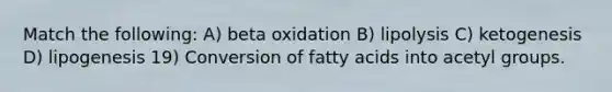 Match the following: A) beta oxidation B) lipolysis C) ketogenesis D) lipogenesis 19) Conversion of fatty acids into acetyl groups.