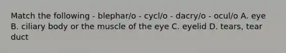 Match the following - blephar/o - cycl/o - dacry/o - ocul/o A. eye B. ciliary body or the muscle of the eye C. eyelid D. tears, tear duct