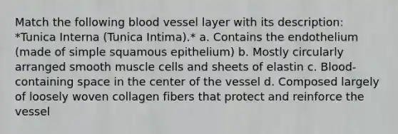 Match the following blood vessel layer with its description: *Tunica Interna (Tunica Intima).* a. Contains the endothelium (made of simple squamous epithelium) b. Mostly circularly arranged smooth muscle cells and sheets of elastin c. Blood-containing space in the center of the vessel d. Composed largely of loosely woven collagen fibers that protect and reinforce the vessel