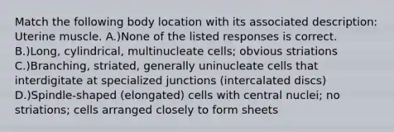 Match the following body location with its associated description: Uterine muscle. A.)None of the listed responses is correct. B.)Long, cylindrical, multinucleate cells; obvious striations C.)Branching, striated, generally uninucleate cells that interdigitate at specialized junctions (intercalated discs) D.)Spindle-shaped (elongated) cells with central nuclei; no striations; cells arranged closely to form sheets