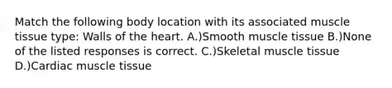 Match the following body location with its associated muscle tissue type: Walls of the heart. A.)Smooth muscle tissue B.)None of the listed responses is correct. C.)Skeletal muscle tissue D.)Cardiac muscle tissue