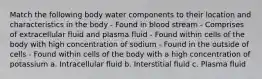 Match the following body water components to their location and characteristics in the body - Found in blood stream - Comprises of extracellular fluid and plasma fluid - Found within cells of the body with high concentration of sodium - Found in the outside of cells - Found within cells of the body with a high concentration of potassium a. Intracellular fluid b. Interstitial fluid c. Plasma fluid