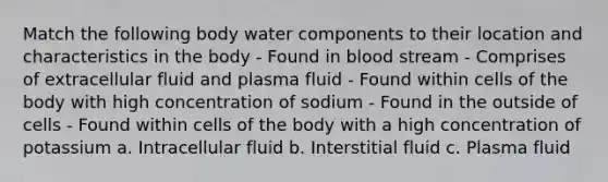 Match the following body water components to their location and characteristics in the body - Found in blood stream - Comprises of extracellular fluid and plasma fluid - Found within cells of the body with high concentration of sodium - Found in the outside of cells - Found within cells of the body with a high concentration of potassium a. Intracellular fluid b. Interstitial fluid c. Plasma fluid