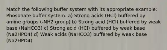 Match the following buffer system with its appropriate example: Phosphate buffer system. a) Strong acids (HCl) buffered by amine groups (-NH2 group) b) Strong acid (HCl) buffered by weak base (NaHCO3) c) Strong acid (HCl) buffered by weak base (Na2HPO4) d) Weak acids (NaHCO3) buffered by weak base (Na2HPO4)