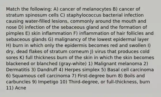 Match the following: A) cancer of melanocytes B) cancer of stratum spinosum cells C) staphylococcus bacterial infection causing water-filled lesions, commonly around <a href='https://www.questionai.com/knowledge/krBoWYDU6j-the-mouth' class='anchor-knowledge'>the mouth</a> and nose D) infection of the sebaceous gland and the formation of pimples E) skin inflammation F) inflammation of hair follicles and sebaceous glands G) malignancy of the lowest epidermal layer H) burn in which only <a href='https://www.questionai.com/knowledge/kBFgQMpq6s-the-epidermis' class='anchor-knowledge'>the epidermis</a> becomes red and swollen I) dry, dead flakes of stratum corneum J) virus that produces cold sores K) full thickness burn of the skin in which the skin becomes blackened or blanched (gray-white) 1) Malignant melanoma 2) Dermatitis 3) Dandruff 4) Herpes simplex 5) Basal cell carcinoma 6) Squamous cell carcinoma 7) First-degree burn 8) Boils and carbuncles 9) Impetigo 10) Third-degree, or full-thickness, burn 11) Acne