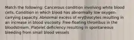 Match the following: Cancerous condition involving white blood cells. Condition in which blood has abnormally low oxygen-carrying capacity. Abnormal excess of erythrocytes resulting in an increase in blood viscosity. Free-floating thrombus in the bloodstream. Platelet deficiency resulting in spontaneous bleeding from small blood vessels