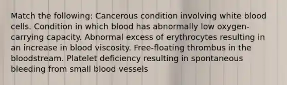 Match the following: Cancerous condition involving white blood cells. Condition in which blood has abnormally low oxygen-carrying capacity. Abnormal excess of erythrocytes resulting in an increase in blood viscosity. Free-floating thrombus in the bloodstream. Platelet deficiency resulting in spontaneous bleeding from small blood vessels