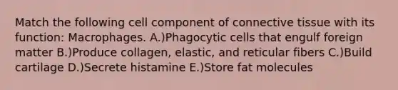 Match the following cell component of <a href='https://www.questionai.com/knowledge/kYDr0DHyc8-connective-tissue' class='anchor-knowledge'>connective tissue</a> with its function: Macrophages. A.)Phagocytic cells that engulf foreign matter B.)Produce collagen, elastic, and reticular fibers C.)Build cartilage D.)Secrete histamine E.)Store fat molecules