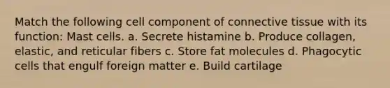 Match the following cell component of connective tissue with its function: Mast cells. a. Secrete histamine b. Produce collagen, elastic, and reticular fibers c. Store fat molecules d. Phagocytic cells that engulf foreign matter e. Build cartilage