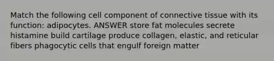 Match the following cell component of connective tissue with its function: adipocytes. ANSWER store fat molecules secrete histamine build cartilage produce collagen, elastic, and reticular fibers phagocytic cells that engulf foreign matter