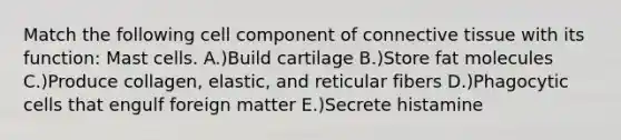 Match the following cell component of connective tissue with its function: Mast cells. A.)Build cartilage B.)Store fat molecules C.)Produce collagen, elastic, and reticular fibers D.)Phagocytic cells that engulf foreign matter E.)Secrete histamine