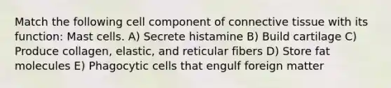 Match the following cell component of <a href='https://www.questionai.com/knowledge/kYDr0DHyc8-connective-tissue' class='anchor-knowledge'>connective tissue</a> with its function: Mast cells. A) Secrete histamine B) Build cartilage C) Produce collagen, elastic, and reticular fibers D) Store fat molecules E) Phagocytic cells that engulf foreign matter