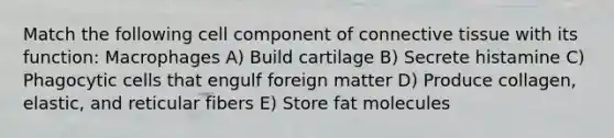 Match the following cell component of connective tissue with its function: Macrophages A) Build cartilage B) Secrete histamine C) Phagocytic cells that engulf foreign matter D) Produce collagen, elastic, and reticular fibers E) Store fat molecules