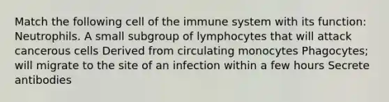 Match the following cell of the immune system with its function: Neutrophils. A small subgroup of lymphocytes that will attack cancerous cells Derived from circulating monocytes Phagocytes; will migrate to the site of an infection within a few hours Secrete antibodies