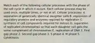 Match each of the following cellular processes with the phase of the cell cycle in which it occurs. Each cellular process may be used once, multiple times, or not at all. Cellular processes: A. separation of genetically identical daughter cells B. expression of regulatory proteins and enzymes required for replication C. synthesis of cell components required for mitosis D. separation of replicated chromosomes so that each daughter cell gets the same complement of chromosomes E. replication of DNA 1. First gap phase 2. Second gap phase 3. S phase 4. M phase 5. Cytokinesis