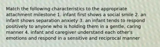 Match the following characteristics to the appropriate attachment milestone 1. infant first shows a social smile 2. an infant shows separation anxiety 3. an infant tends to respond positively to anyone who is holding them in a gentle, caring manner 4. infant and caregiver understand each other's emotions and respond in a sensitive and reciprocal manner