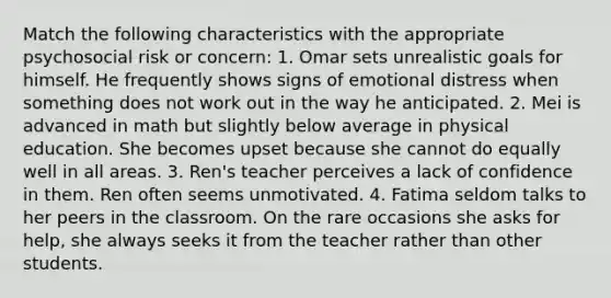 Match the following characteristics with the appropriate psychosocial risk or concern: 1. Omar sets unrealistic goals for himself. He frequently shows signs of emotional distress when something does not work out in the way he anticipated. 2. Mei is advanced in math but slightly below average in physical education. She becomes upset because she cannot do equally well in all areas. 3. Ren's teacher perceives a lack of confidence in them. Ren often seems unmotivated. 4. Fatima seldom talks to her peers in the classroom. On the rare occasions she asks for help, she always seeks it from the teacher rather than other students.