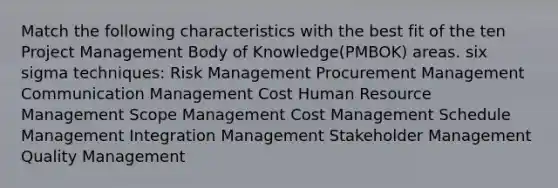 Match the following characteristics with the best fit of the ten Project Management Body of Knowledge(PMBOK) areas. six sigma techniques: Risk Management Procurement Management Communication Management Cost Human Resource Management Scope Management Cost Management Schedule Management Integration Management Stakeholder Management Quality Management