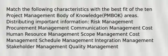 Match the following characteristics with the best fit of the ten Project Management Body of Knowledge(PMBOK) areas. Distributing important information: Risk Management Procurement Management Communication Management Cost Human Resource Management Scope Management Cost Management Schedule Management Integration Management Stakeholder Management Quality Management