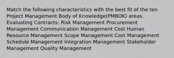 Match the following characteristics with the best fit of the ten Project Management Body of Knowledge(PMBOK) areas. Evaluating Contracts: Risk Management Procurement Management Communication Management Cost Human Resource Management Scope Management Cost Management Schedule Management Integration Management Stakeholder Management Quality Management