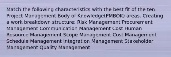 Match the following characteristics with the best fit of the ten Project Management Body of Knowledge(PMBOK) areas. Creating a work breakdown structure: Risk Management Procurement Management Communication Management Cost Human Resource Management Scope Management Cost Management Schedule Management Integration Management Stakeholder Management Quality Management