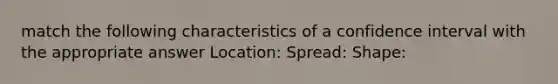 match the following characteristics of a confidence interval with the appropriate answer Location: Spread: Shape: